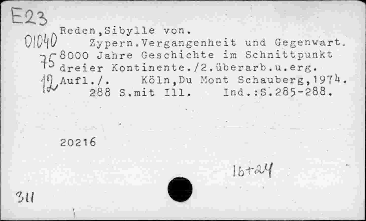 ﻿Reden,Sibylle von.
Zypern.Vergangenheit und Gegenwart. 8000 Jahre Geschichte im Schnittpunkt dreier Kontinente./2.überarb.u.erg. Aufl./. Köln.Du Mont Schauberg , 197^•
288 S.mit Ill. Ind.:S.285-288.
20216